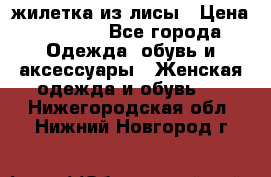 жилетка из лисы › Цена ­ 3 700 - Все города Одежда, обувь и аксессуары » Женская одежда и обувь   . Нижегородская обл.,Нижний Новгород г.